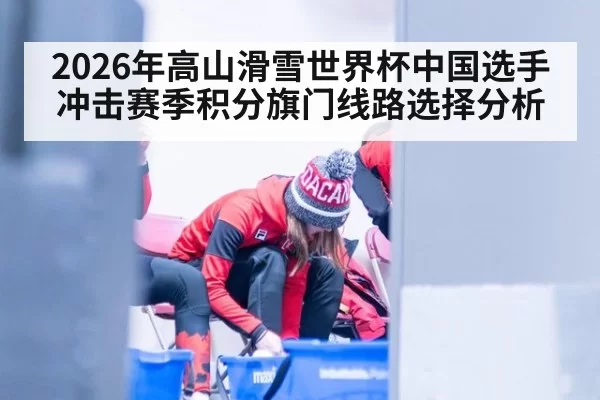 2026年高山滑雪世界杯中国选手冲击赛季积分旗门线路选择分析